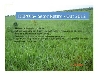 dS
        DEPOIS–	
  Setor	
  Retiro	
  -­‐	
  Out	
  2012	
  
                                                        	
  

     Respeito à fisiologia da planta.
     Rotacionado onde em 1 ano: usa-se 91 dias e descansa-se 274 dias.
     Evita-se sub-pastejo e super pastejo;
     Ganha-se no gmd e na perenização das pastagens.
     Hoje 17,7 % do patrimônio em gado; 82% em terra. Colocávamos em risco
     os 82% em “favor” dos 17,7%.




                                                                        36	
  
 