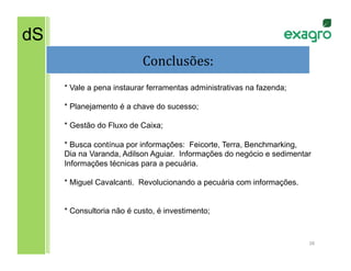 dS
                           Conclusões:
                                     	
  
     * Vale a pena instaurar ferramentas administrativas na fazenda;

     * Planejamento é a chave do sucesso;

     * Gestão do Fluxo de Caixa;

     * Busca contínua por informações: Feicorte, Terra, Benchmarking,
     Dia na Varanda, Adilson Aguiar. Informações do negócio e sedimentar
     Informações técnicas para a pecuária.

     * Miguel Cavalcanti. Revolucionando a pecuária com informações.


     * Consultoria não é custo, é investimento;


                                                                       38	
  
 