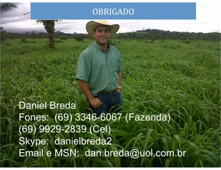OBRIGADO	
  
dS




Daniel Breda
Fones: (69) 3346-6067 (Fazenda)
(69) 9929-2839 (Cel)
Skype: danielbreda2
Email e MSN: dan.breda@uol.com.br   39	
  
 