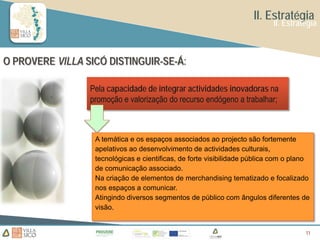 II. Estratégia
                                                                           II. Estratégia



O PROVERE VILLA SICÓ DISTINGUIR-SE-Á:

                 Pela capacidade de integrar actividades inovadoras na
                 promoção e valorização do recurso endógeno a trabalhar;



                  A temática e os espaços associados ao projecto são fortemente
                  apelativos ao desenvolvimento de actividades culturais,
                  tecnológicas e cientificas, de forte visibilidade pública com o plano
                  de comunicação associado.
                  Na criação de elementos de merchandising tematizado e focalizado
                  nos espaços a comunicar.
                  Atingindo diversos segmentos de público com ângulos diferentes de
                  visão.


                                                                                     11
                                                                                     11
 