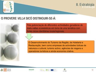 II. Estratégia
                                                                       II. Estratégia



O PROVERE VILLA SICÓ DISTINGUIR-SE-Á:

                 Pela potenciação de diferentes actividades geradoras de
                 mais-valias económicas em torno de uma temática com
                 fortes raízes identitárias locais/regionais.



                  O Desenvolvimento do Turismo da Região, da Hotelaria e
                  Restauração, bem como empresas de actividades lúdicas de
                  natureza e cultural, turismo activo, agências de viagens e
                  operadores turísticos e ainda economia criativa.




                                                                                 12
                                                                                 12
 