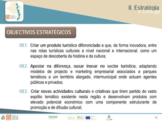 II. Estratégia
                                                                      II. Estratégia



OBJECTIVOS ESTRATÉGICOS

    OE1. Criar um produto turístico diferenciado e que, de forma inovadora, entre
         nas rotas turísticas culturais a nível nacional e internacional, como um
         espaço de descoberta da história e da cultura;

    OE2. Apostar na diferença, ousar inovar no sector turístico, adaptando
         modelos de projecto e marketing empresarial associados a parques
         temáticos a um território alargado, intermunicipal onde actuam agentes
         públicos e privados;

    OE3. Criar novas actividades culturais e criativas que tirem partido do vasto
         espólio temático existente nesta região e desenvolvam produtos com
         elevado potencial económico com uma componente estruturante de
         promoção e de difusão cultural;

                                                                                14
                                                                                14
 