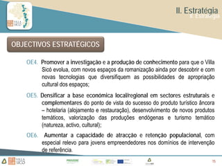 II. Estratégia
                                                                      II. Estratégia



OBJECTIVOS ESTRATÉGICOS

   OE4. Promover a investigação e a produção de conhecimento para que o Villa
        Sicó evolua, com novos espaços da romanização ainda por descobrir e com
        novas tecnologias que diversifiquem as possibilidades de apropriação
        cultural dos espaços;
   OE5. Densificar a base económica local/regional em sectores estruturais e
        complementares do ponto de vista do sucesso do produto turístico âncora
        – hotelaria (alojamento e restauração), desenvolvimento de novos produtos
        temáticos, valorização das produções endógenas e turismo temático
        (natureza, activo, cultural);
   OE6. Aumentar a capacidade de atracção e retenção populacional, com
        especial relevo para jovens empreendedores nos domínios de intervenção
        de referência.
                                                                                15
                                                                                15
                                                                                15
 