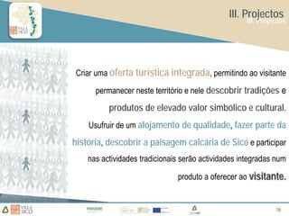 III. Projectos
                                                    III. Projectos




Criar uma oferta turística integrada, permitindo ao visitante

      permanecer neste território e nele descobrir tradições e
          produtos de elevado valor simbólico e cultural.
    Usufruir de um alojamento de qualidade, fazer parte da
história, descobrir a paisagem calcária de Sicó e participar
    nas actividades tradicionais serão actividades integradas num

                               produto a oferecer ao visitante.


                                                              18
                                                              18
 