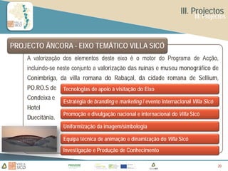 III. Projectos
                                                                             III. Projectos



PROJECTO ÂNCORA - EIXO TEMÁTICO VILLA SICÓ
    A valorização dos elementos deste eixo é o motor do Programa de Acção,
    incluindo-se neste conjunto a valorização das ruínas e museu monográfico de
    Conimbriga, da villa romana do Rabaçal, da cidade romana de Sellium,
    PO.RO.S de    Tecnologias de apoio à visitação do Eixo
    Condeixa e
                  Estratégia de branding e marketing / evento internacional Villa Sicó
    Hotel
                  Promoção e divulgação nacional e internacional do Villa Sicó
    Duecitânia.
                  Uniformização da imagem/simbologia

                  Equipa técnica de animação e dinamização do Villa Sicó
                  Investigação e Produção de Conhecimento

                                                                                         20
                                                                                         20
 