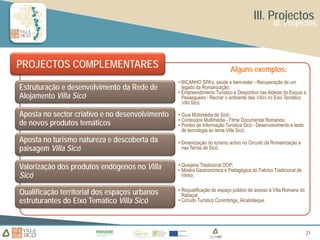 III. Projectos
                                                                                                III. Projectos



PROJECTOS COMPLEMENTARES                                                   Alguns exemplos:
                                                 • BICANHO SPA’s, saúde e bem-estar - Recuperação de um
Estruturação e desenvolvimento da Rede de          legado da Romanização;
                                                 • Empreendimento Turístico e Desportivo nas Aldeias do Esquio e
Alojamento Villa Sicó                              Pessegueiro - Recriar o ambiente das Villas no Eixo Temático
                                                   Villa Sicó;

Aposta no sector criativo e no desenvolvimento   • Guia Multimédia de Sicó;
                                                 • Conteúdos Multimédia - Filme Documental Romanos;
de novos produtos temáticos                      • Pontos de Informação Turística Sicó - Desenvolvimento e teste
                                                   de tecnologia ao tema Villa Sicó;
Aposta no turismo natureza e descoberta da       • Dinamização do turismo activo no Circuito da Romanização e
paisagem Villa Sicó                                nas Terras de Sicó;


Valorização dos produtos endógenos no Villa      • Queijaria Tradicional DOP;
                                                 • Mostra Gastronómica e Pedagógica do Fabrico Tradicional de
Sicó                                               Vinho;


Qualificação territorial dos espaços urbanos     • Requalificação do espaço público de acesso à Villa Romana do
                                                   Rabaçal;
estruturantes do Eixo Temático Villa Sicó        • Circuito Turístico Conimbriga_Alcabideque.




                                                                                                                   21
                                                                                                                   21
 