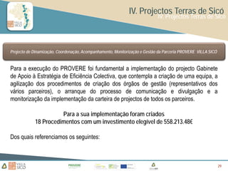 IV. Projectos Terras de Sicó
                                                                            IV. Projectos Terras de Sicó




Projecto de Dinamização, Coordenação, Acompanhamento, Monitorização e Gestão da Parceria PROVERE VILLA SICÓ


Para a execução do PROVERE foi fundamental a implementação do projecto Gabinete
de Apoio à Estratégia de Eficiência Colectiva, que contempla a criação de uma equipa, a
agilização dos procedimentos de criação dos órgãos de gestão (representativos dos
vários parceiros), o arranque do processo de comunicação e divulgação e a
monitorização da implementação da carteira de projectos de todos os parceiros.

                      Para a sua implementação foram criados
            18 Procedimentos com um investimento elegível de 558.213.48€

Dos quais referenciamos os seguintes:



                                                                                                              29
                                                                                                              29
                                                                                                              29
 