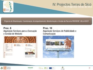 IV. Projectos Terras de Sicó
                                                                            IV. Projectos Terras de Sicó




Projecto de Dinamização, Coordenação, Acompanhamento, Monitorização e Gestão da Parceria PROVERE VILLA SICÓ


Proc. 8                                          Proc. 10
Aquisição Serviços para a Execução               Aquisição Serviços de Publicidade e
e Gestão de Website                              Comunicação




                                                                                                              31
                                                                                                              31
                                                                                                              31
 