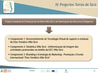 IV. Projectos Terras de Sicó
                                                                   IV. Projectos Terras de Sicó




Projecto Imaterial de Promoção do território Villa Sicó e de Valorização dos Recursos Endógenos




    Componente 1: Desenvolvimento de Tecnologia Virtual de suporte à visitação
     do Eixo Temático Villa Sicó
    Componente 2: Sinalética Villa Sicó - Uniformização da imagem das
     actividades promovidas no âmbito da EEC Villa Sicó
    Componente 3: Branding e Estratégia de Marketing - Promoção e Evento
     internacional "Eixo Temático Villa Sicó"




                                                                                                  33
                                                                                                  33
                                                                                                  33
 