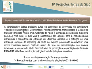 IV. Projectos Terras de Sicó
                                                                   IV. Projectos Terras de Sicó




Projecto Imaterial de Promoção do território Villa Sicó e de Valorização dos Recursos Endógenos

A concretização destes projectos surge na sequência da aprovação da candidatura
“Projecto de Dinamização, Coordenação, Acompanhamento, Monitorização e Gestão da
Parceria” (Projecto Âncora P63. Gabinete de Apoio à Estratégia de Eficiência Colectiva
(GAEEC) Villa Sicó) o qual visa a capacitação dos actores para a implementação
estruturada e concertada da Estratégia de Eficiência Colectiva e a definição de uma
estratégia conjunta de marketing da Rede no exterior, procurando desenvolver uma
marca identitária comum. Trata-se assim da fase da materialização das acções
inovadoras e de elevado efeito demonstrativo de promoção e capacitação do Território
PROVERE Villa Sicó: eventos, tecnologia virtual de visitação e sinalética.

                   Para a sua implementação foram aprovados
          14 Procedimentos com um investimento elegível de 331.840,00€

                                                                                                  34
                                                                                                  34
                                                                                                  34
 