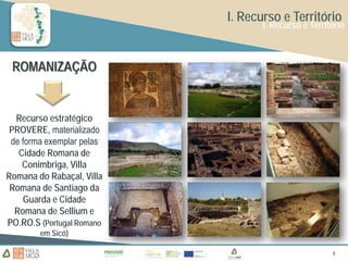 I. Recurso e Território
                                  I. Recurso e Território



 ROMANIZAÇÃO


  Recurso estratégico
 PROVERE, materializado
 de forma exemplar pelas
   Cidade Romana de
    Conimbriga, Villa
Romana do Rabaçal, Villa
 Romana de Santiago da
    Guarda e Cidade
  Romana de Sellium e
PO.RO.S (Portugal Romano
        em Sicó)

                                                     4
                                                     4
 