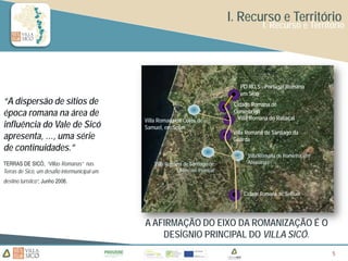 I. Recurso e Território
                                                                                                  I. Recurso e Território




                                                                                         PO.RO.S - Portugal Romano
                                                                                         em Sicó
“A dispersão de sítios de                                                             Cidade Romana de
época romana na área de                                                          ©
                                                                                 √
                                                                                      Conimbriga
                                                                                       Villa Romana do Rabaçal
                                               Villa Romana de Coles de
influência do Vale de Sicó                     Samuel, em Soure
                                                                                      Villa Romana de Santiago da
apresenta, …, uma série                                                               Guarda
de continuidades.”
                                                                                            Villa Romana de Rominha, em
TERRAS DE SICÓ, “Villas Romanas” nas               Villa Romana de Santiago de              Alvaiázere
Terras de Sicó, um desafio intermunicipal um                 Litém, em Pombal

destino turístico”, Junho 2006.

                                                                                          Cidade Romana de Sellium




                                               A AFIRMAÇÃO DO EIXO DA ROMANIZAÇÃO É O
                                                   DESÍGNIO PRINCIPAL DO VILLA SICÓ.
                                                                                                                          5
                                                                                                                          5
 