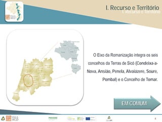 I. Recurso e Território
                   I. Recurso e Território




   O Eixo da Romanização integra os seis
concelhos da Terras de Sicó (Condeixa-a-
Nova, Ansião, Penela, Alvaiázere, Soure,
        Pombal) e o Concelho de Tomar.




                   EM COMUM

                                      6
                                      6
 