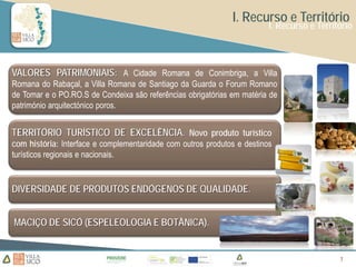 I. Recurso e Território
                                                                         I. Recurso e Território



VALORES PATRIMONIAIS: A Cidade Romana de Conimbriga, a Villa
Romana do Rabaçal, a Villa Romana de Santiago da Guarda o Forum Romano
de Tomar e o PO.RO.S de Condeixa são referências obrigatórias em matéria de
património arquitectónico poros.


TERRITÓRIO TURÍSTICO DE EXCELÊNCIA. Novo produto turístico
com história: Interface e complementaridade com outros produtos e destinos
turísticos regionais e nacionais.


DIVERSIDADE DE PRODUTOS ENDÓGENOS DE QUALIDADE.


MACIÇO DE SICÓ (ESPELEOLOGIA E BOTÂNICA).


                                                                                            7
                                                                                            7
 