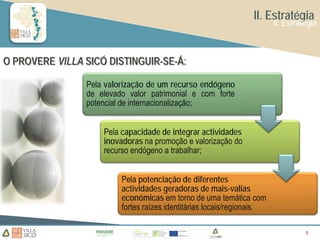 II. Estratégia
                                                                        II. Estratégia



O PROVERE VILLA SICÓ DISTINGUIR-SE-Á:

                Pela valorização de um recurso endógeno
                de elevado valor patrimonial e com forte
                potencial de internacionalização;


                    Pela capacidade de integrar actividades
                    inovadoras na promoção e valorização do
                    recurso endógeno a trabalhar;


                         Pela potenciação de diferentes
                         actividades geradoras de mais-valias
                         económicas em torno de uma temática com
                         fortes raízes identitárias locais/regionais.

                                                                                  9
                                                                                  9
 