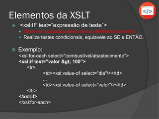 Elementos da XSLT
 Exemplos:
 Igual: selecionar somente os alunos que
possuem o atributo nome igual a “César”.
 Não igual: selecionar somente os alunos que
possuem o atributo nome diferente de “ “ (vazio).
 Menor que: selecionar somente os alunos com o
atributo idade menor que 18.
 Maior que: selecionar somente os alunos com o
atributo idade maior que 16.
 