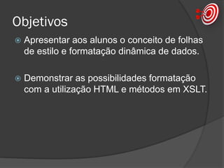 Objetivos
 Apresentar aos alunos o conceito de folhas
de estilo e formatação dinâmica de dados.
 Demonstrar as possibilidades formatação
com a utilização HTML e métodos em XSLT.
 