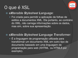 O que é XSL
 eXtensible Stylesheet Language:
 Foi criada para permitir a aplicação de folhas de
estilos a documentos XML. Ela portanto, ao contrário
do XML, não carrega informações sobre os dados,
mas sim, sobre sua apresentação.
 eXtensible Stylesheet Language Transformer:
 É a linguagem de programação utilizada para
transformar um documento XML em outro tipo de
documento baseado em uma linguagem de
programação para web (XHTML ou HTML5 por
exemplo).
 