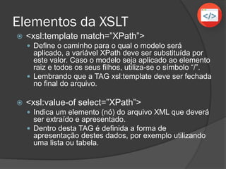 Exemplo de arquivo XSL
<?xml version="1.0" encoding="UTF-8"?>
<xsl:stylesheet version="1.0" xmlns:xsl="http://www.w3.org/1999/XSL/Transform">
<xsl:template match="/">
<html>
<body>
<h1>Abastecimentos</h1>
<table border="1">
<tr bgcolor="red">
<th align="left">Dia</th>
<th align="left">Mês</th>
<th align="left">Ano</th>
</tr>
<xsl:for-each select="abastecimentos/abastecimento">
<tr>
<td><xsl:value-of select="dia"/></td>
<td><xsl:value-of select="mes"/></td>
<td><xsl:value-of select="ano"/></td>
</tr>
</xsl:for-each>
</table>
</body>
</html>
</xsl:template>
</xsl:stylesheet>
Cabeçalho padrão do
Arquivo xsl
O template (modelo) será
Aplicado a todo arquivo
Toda TAG aberta deve
ser fechada
Código mesclado
com HTML
 