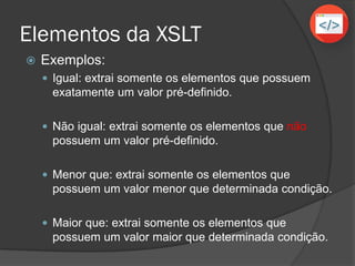Elementos da XSLT
 xsl:for-each select=”XPath”
 É utilizado para criar loops de repetição, como o
PARA no portugol (VisualG).
 Irá extrair todos os valores dos elementos
xsl:value-of (do inglês valor de).
 Além disso o operador for-each aceita os
seguintes operadores lógicos:
Operador Significado
= Igual a
!= Diferente de
< Menor que
> Maior que
 