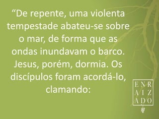 “De repente, uma violenta
tempestade abateu-se sobre
o mar, de forma que as
ondas inundavam o barco.
Jesus, porém, dormia. Os
discípulos foram acordá-lo,
clamando:
 