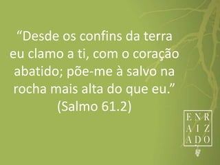 “Desde os confins da terra
eu clamo a ti, com o coração
abatido; põe-me à salvo na
rocha mais alta do que eu.”
(Salmo 61.2)
 