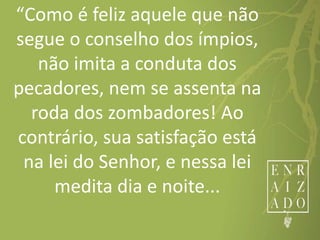 “Como é feliz aquele que não
segue o conselho dos ímpios,
não imita a conduta dos
pecadores, nem se assenta na
roda dos zombadores! Ao
contrário, sua satisfação está
na lei do Senhor, e nessa lei
medita dia e noite...
 