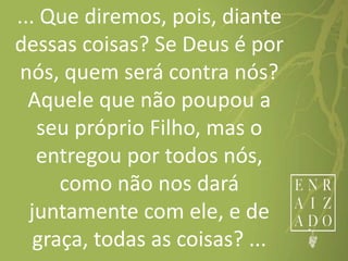 ... Que diremos, pois, diante
dessas coisas? Se Deus é por
nós, quem será contra nós?
Aquele que não poupou a
seu próprio Filho, mas o
entregou por todos nós,
como não nos dará
juntamente com ele, e de
graça, todas as coisas? ...
 