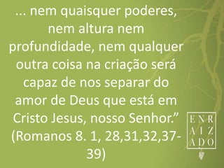 ... nem quaisquer poderes,
nem altura nem
profundidade, nem qualquer
outra coisa na criação será
capaz de nos separar do
amor de Deus que está em
Cristo Jesus, nosso Senhor.”
(Romanos 8. 1, 28,31,32,37-
39)
 