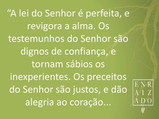 “A lei do Senhor é perfeita, e
revigora a alma. Os
testemunhos do Senhor são
dignos de confiança, e
tornam sábios os
inexperientes. Os preceitos
do Senhor são justos, e dão
alegria ao coração...
 