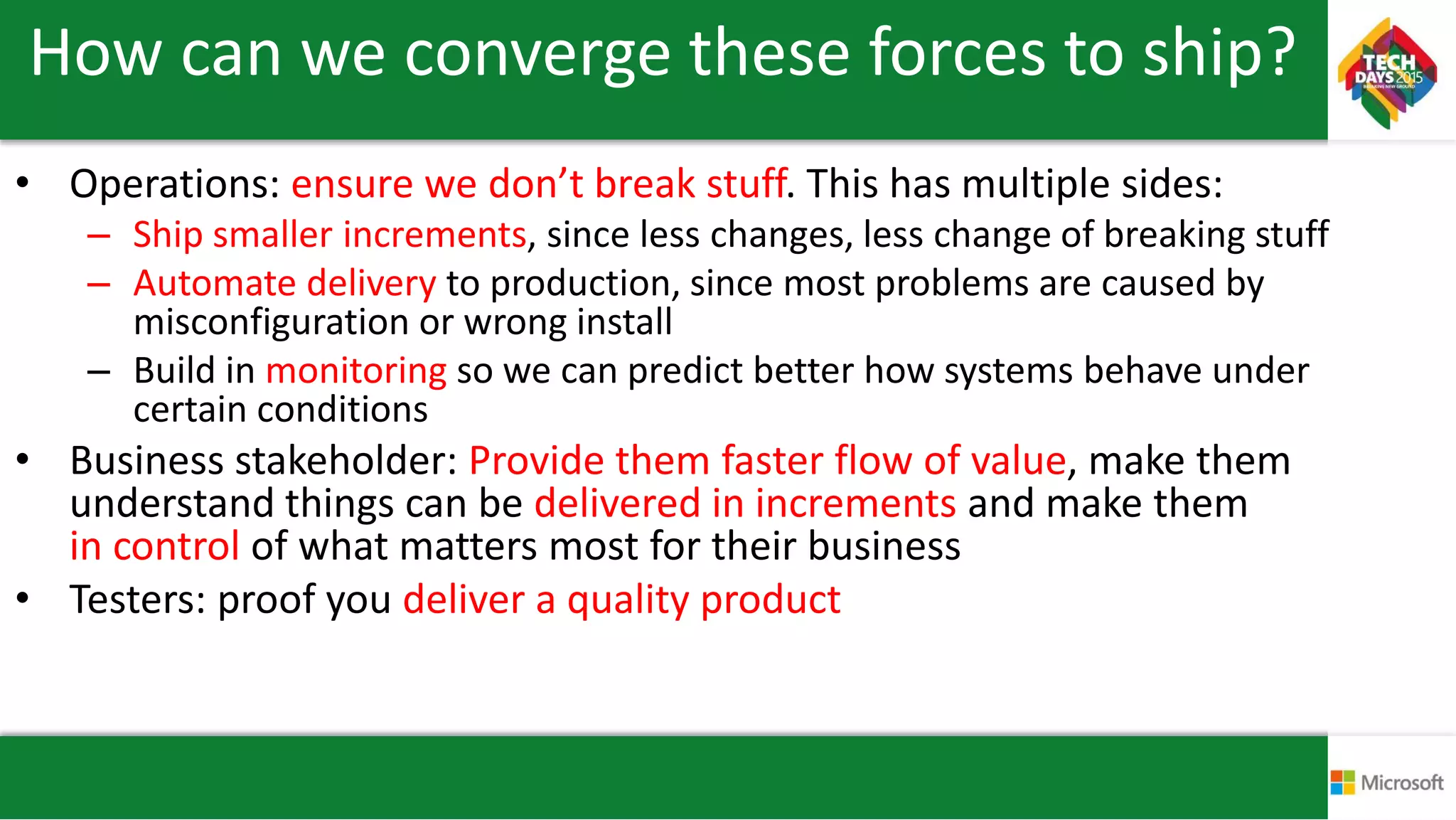 How can we converge these forces to ship?
• Operations: ensure we don’t break stuff. This has multiple sides:
– Ship smaller increments, since less changes, less change of breaking stuff
– Automate delivery to production, since most problems are caused by
misconfiguration or wrong install
– Build in monitoring so we can predict better how systems behave under
certain conditions
• Business stakeholder: Provide them faster flow of value, make them
understand things can be delivered in increments and make them
in control of what matters most for their business
• Testers: proof you deliver a quality product
 