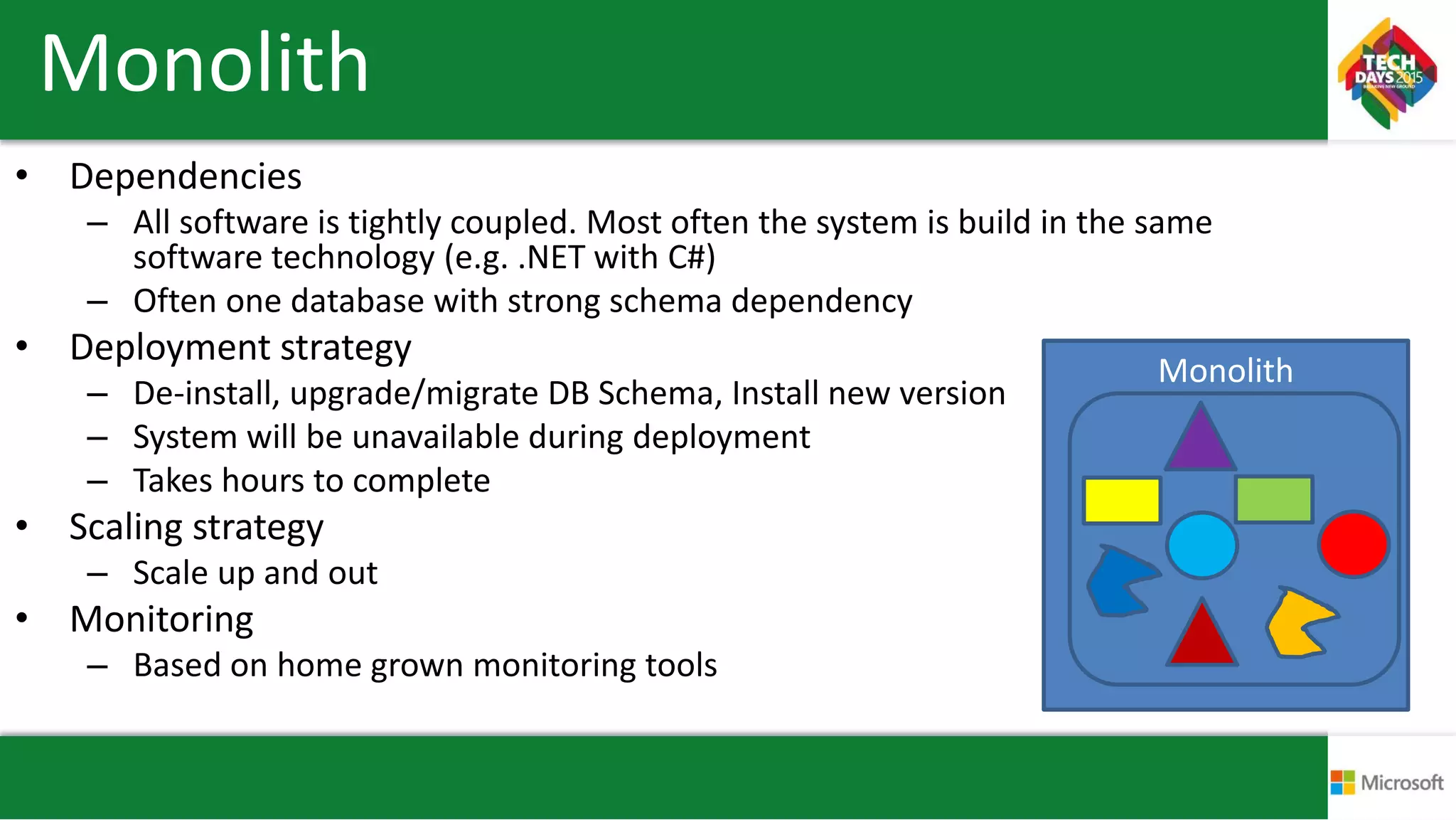 Monolith
• Dependencies
– All software is tightly coupled. Most often the system is build in the same
software technology (e.g. .NET with C#)
– Often one database with strong schema dependency
• Deployment strategy
– De-install, upgrade/migrate DB Schema, Install new version
– System will be unavailable during deployment
– Takes hours to complete
• Scaling strategy
– Scale up and out
• Monitoring
– Based on home grown monitoring tools
Monolith
 