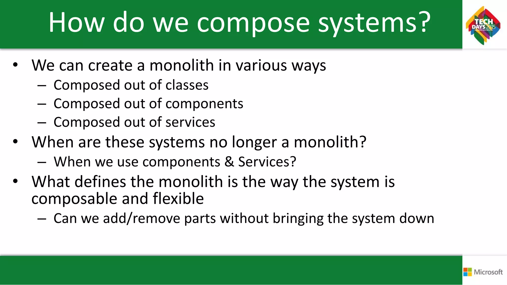How do we compose systems?
• We can create a monolith in various ways
– Composed out of classes
– Composed out of components
– Composed out of services
• When are these systems no longer a monolith?
– When we use components & Services?
• What defines the monolith is the way the system is
composable and flexible
– Can we add/remove parts without bringing the system down
 
