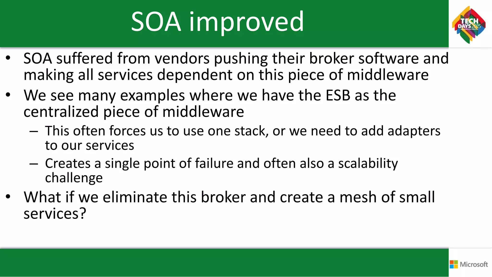 SOA improved
• SOA suffered from vendors pushing their broker software and
making all services dependent on this piece of middleware
• We see many examples where we have the ESB as the
centralized piece of middleware
– This often forces us to use one stack, or we need to add adapters
to our services
– Creates a single point of failure and often also a scalability
challenge
• What if we eliminate this broker and create a mesh of small
services?
 