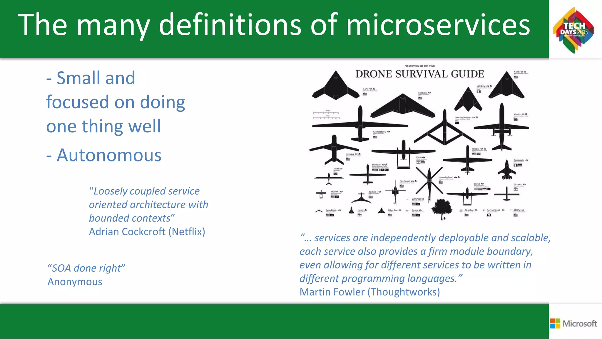 The many definitions of microservices
- Small and
focused on doing
one thing well
- Autonomous
“Loosely coupled service
oriented architecture with
bounded contexts”
Adrian Cockcroft (Netflix)
“SOA done right”
Anonymous
“… services are independently deployable and scalable,
each service also provides a firm module boundary,
even allowing for different services to be written in
different programming languages.”
Martin Fowler (Thoughtworks)
 
