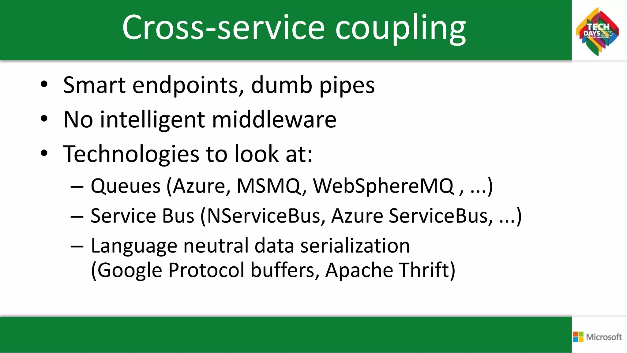Cross-service coupling
• Smart endpoints, dumb pipes
• No intelligent middleware
• Technologies to look at:
– Queues (Azure, MSMQ, WebSphereMQ , ...)
– Service Bus (NServiceBus, Azure ServiceBus, ...)
– Language neutral data serialization
(Google Protocol buffers, Apache Thrift)
 