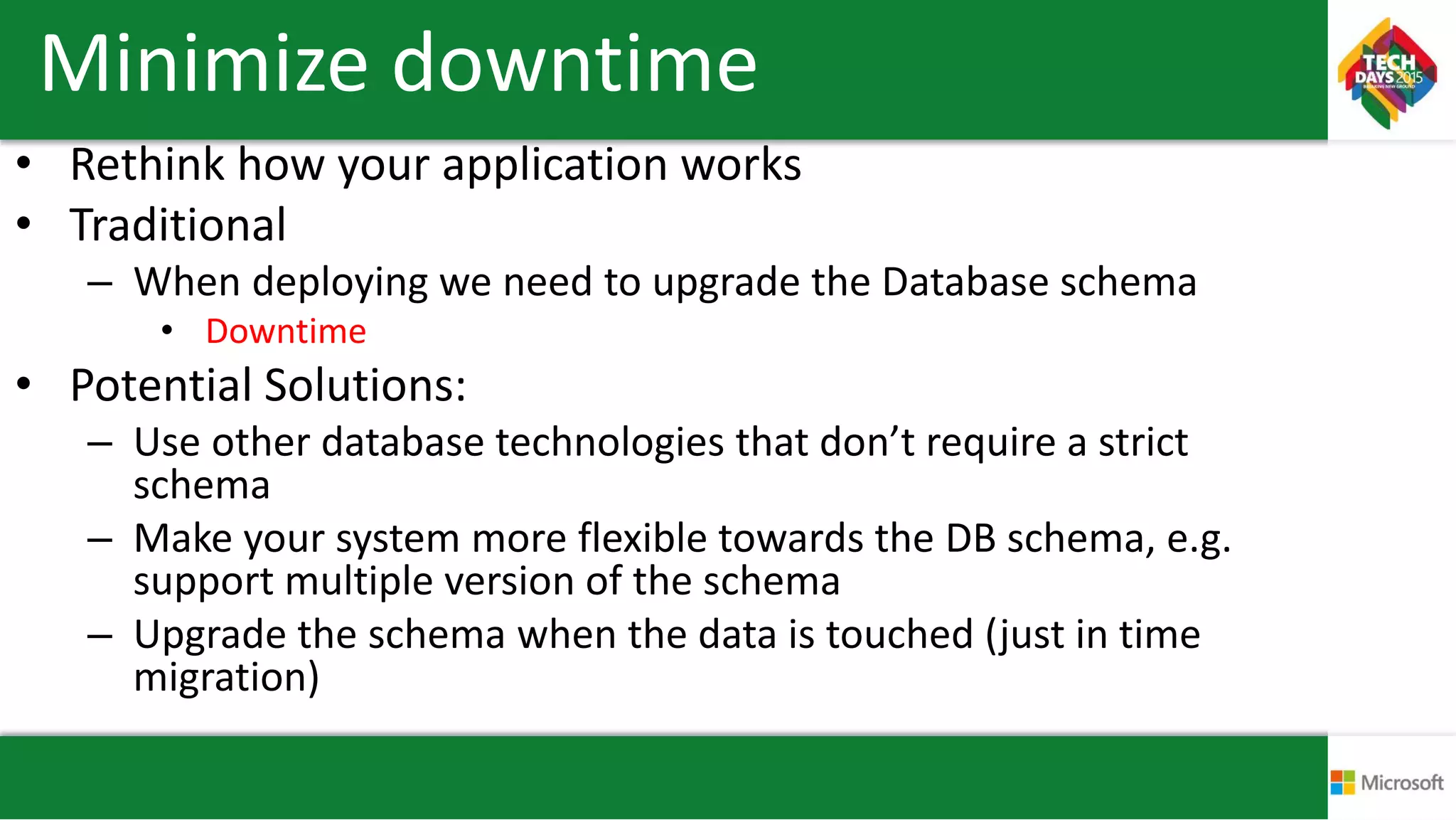 Minimize downtime
• Rethink how your application works
• Traditional
– When deploying we need to upgrade the Database schema
• Downtime
• Potential Solutions:
– Use other database technologies that don’t require a strict
schema
– Make your system more flexible towards the DB schema, e.g.
support multiple version of the schema
– Upgrade the schema when the data is touched (just in time
migration)
 