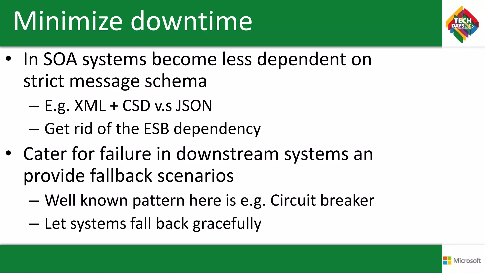 Minimize downtime
• In SOA systems become less dependent on
strict message schema
– E.g. XML + CSD v.s JSON
– Get rid of the ESB dependency
• Cater for failure in downstream systems an
provide fallback scenarios
– Well known pattern here is e.g. Circuit breaker
– Let systems fall back gracefully
 