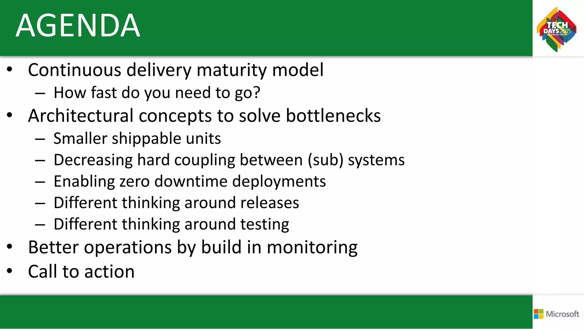 AGENDA
• Continuous delivery maturity model
– How fast do you need to go?
• Architectural concepts to solve bottlenecks
– Smaller shippable units
– Decreasing hard coupling between (sub) systems
– Enabling zero downtime deployments
– Different thinking around releases
– Different thinking around testing
• Better operations by build in monitoring
• Call to action
 