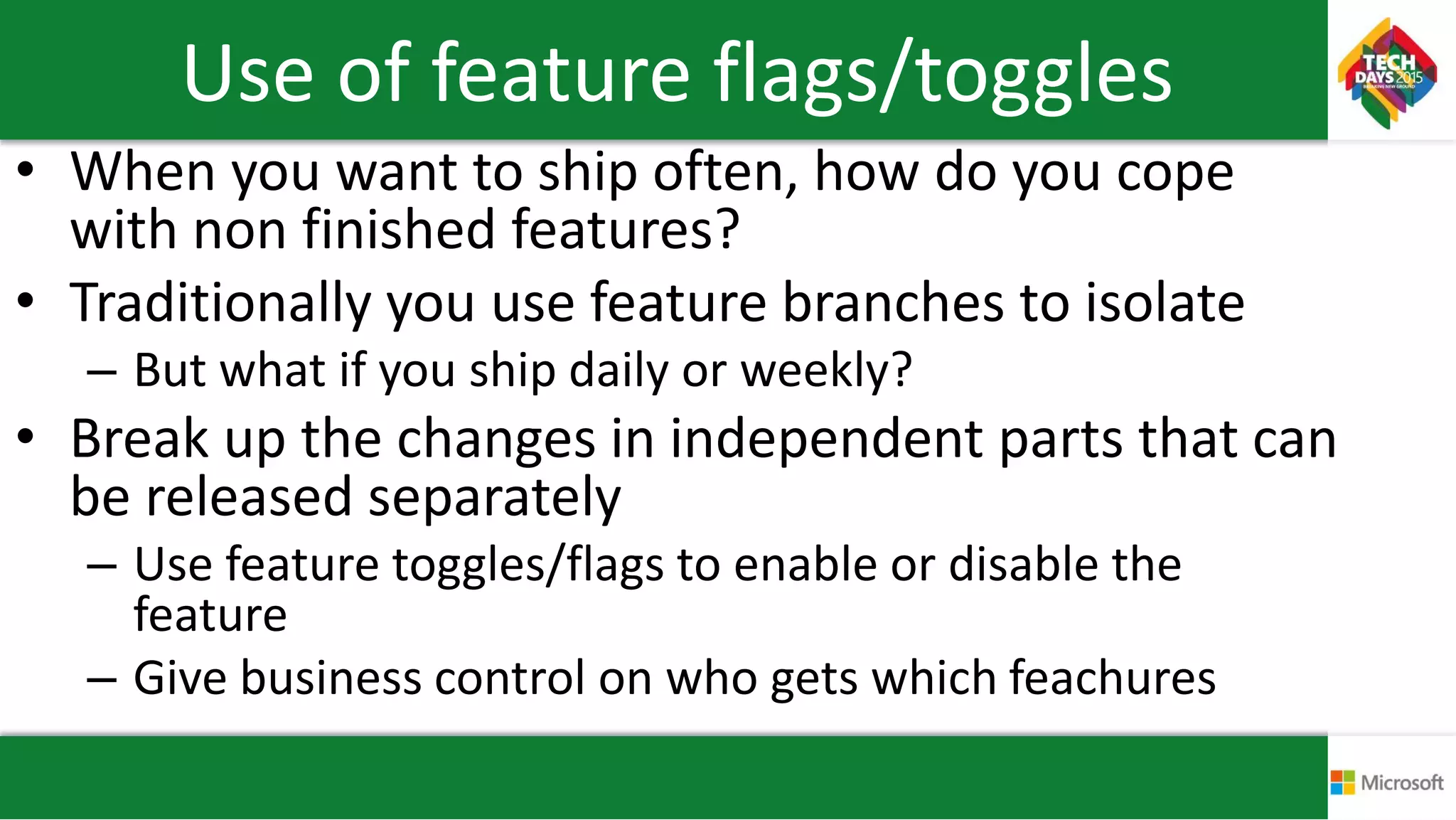 Use of feature flags/toggles
• When you want to ship often, how do you cope
with non finished features?
• Traditionally you use feature branches to isolate
– But what if you ship daily or weekly?
• Break up the changes in independent parts that can
be released separately
– Use feature toggles/flags to enable or disable the
feature
– Give business control on who gets which feachures
 