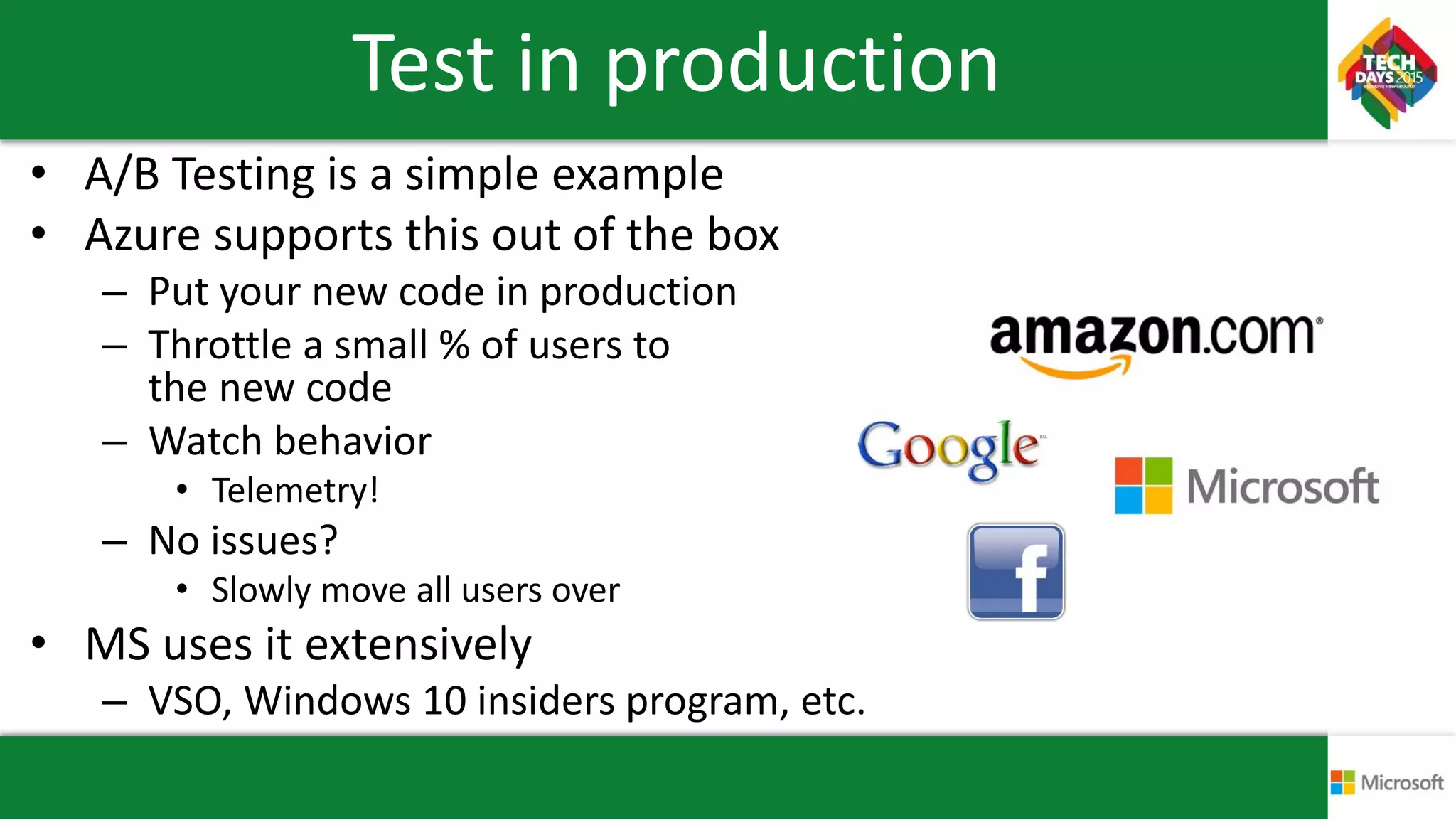 Test in production
• A/B Testing is a simple example
• Azure supports this out of the box
– Put your new code in production
– Throttle a small % of users to
the new code
– Watch behavior
• Telemetry!
– No issues?
• Slowly move all users over
• MS uses it extensively
– VSO, Windows 10 insiders program, etc.
 