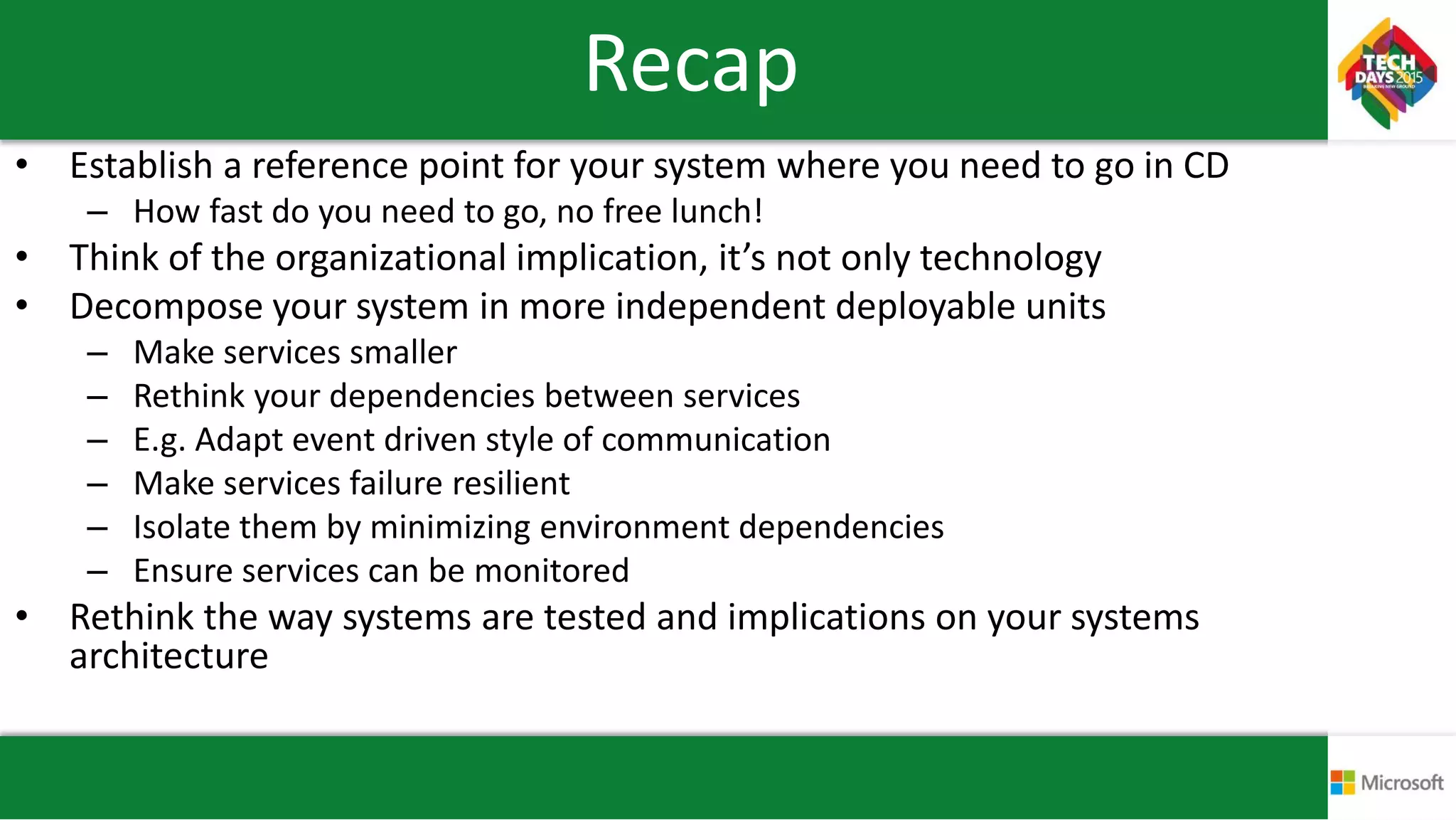 Recap
• Establish a reference point for your system where you need to go in CD
– How fast do you need to go, no free lunch!
• Think of the organizational implication, it’s not only technology
• Decompose your system in more independent deployable units
– Make services smaller
– Rethink your dependencies between services
– E.g. Adapt event driven style of communication
– Make services failure resilient
– Isolate them by minimizing environment dependencies
– Ensure services can be monitored
• Rethink the way systems are tested and implications on your systems
architecture
 