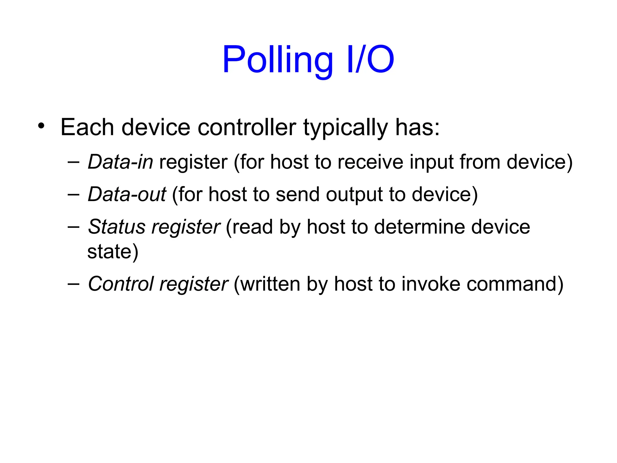 Polling I/O
• Each device controller typically has:
– Data-in register (for host to receive input from device)
– Data-out (for host to send output to device)
– Status register (read by host to determine device
state)
– Control register (written by host to invoke command)
 