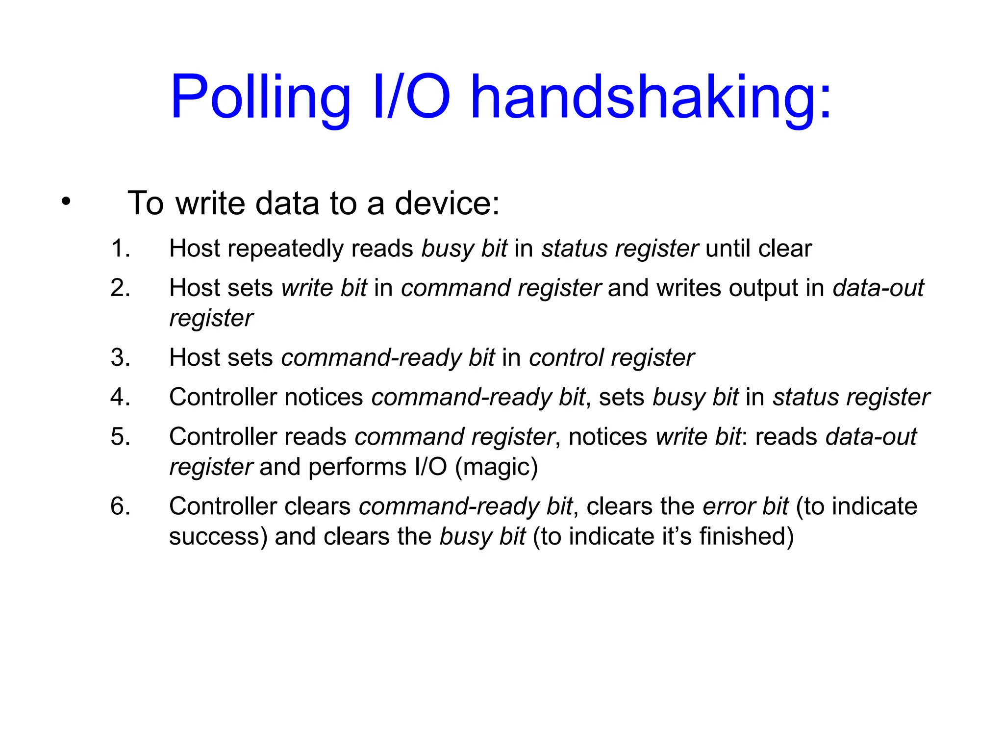 Polling I/O handshaking:
• To write data to a device:
1. Host repeatedly reads busy bit in status register until clear
2. Host sets write bit in command register and writes output in data-out
register
3. Host sets command-ready bit in control register
4. Controller notices command-ready bit, sets busy bit in status register
5. Controller reads command register, notices write bit: reads data-out
register and performs I/O (magic)
6. Controller clears command-ready bit, clears the error bit (to indicate
success) and clears the busy bit (to indicate it’s finished)
 