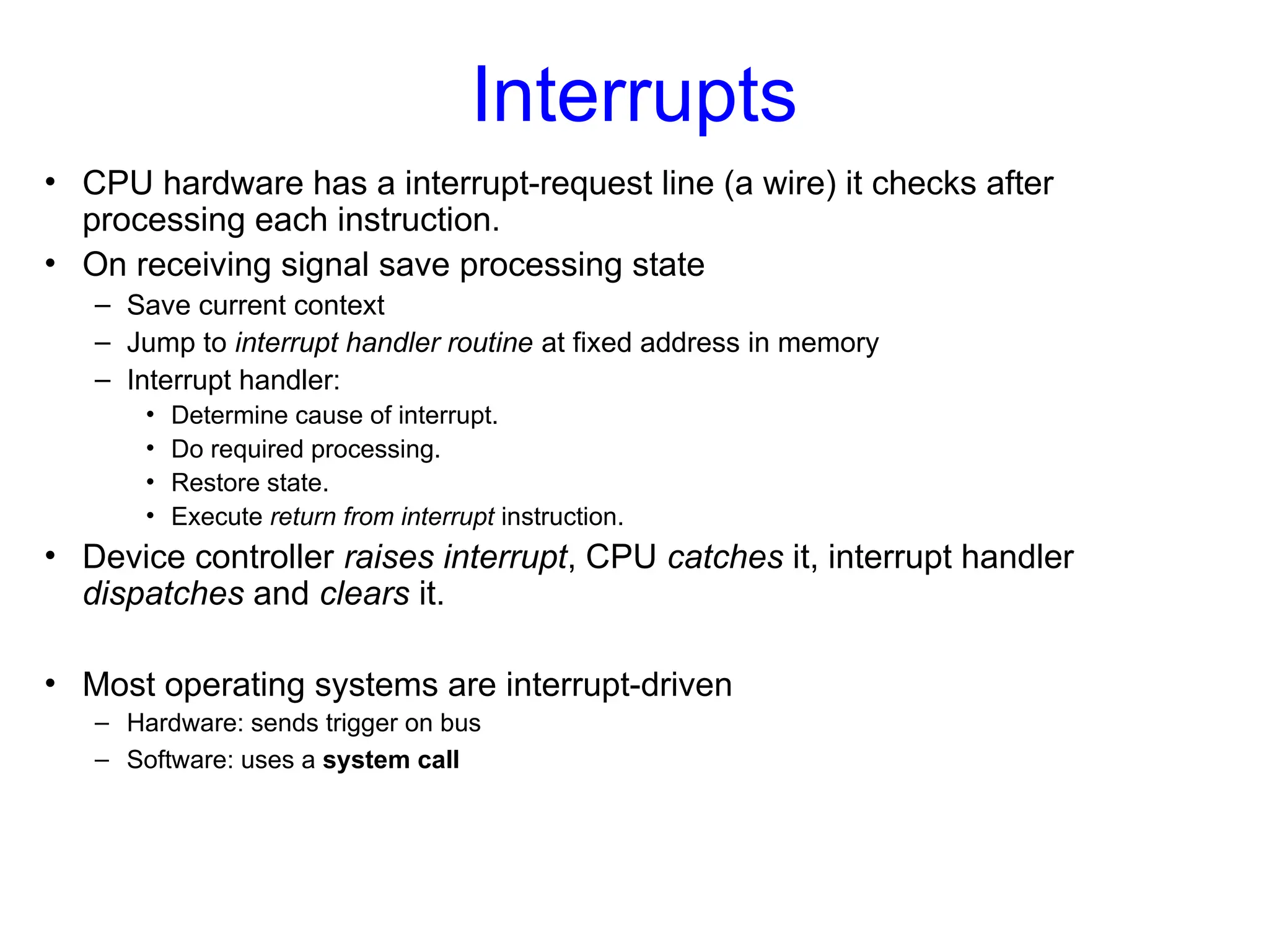 Interrupts
• CPU hardware has a interrupt-request line (a wire) it checks after
processing each instruction.
• On receiving signal save processing state
– Save current context
– Jump to interrupt handler routine at fixed address in memory
– Interrupt handler:
• Determine cause of interrupt.
• Do required processing.
• Restore state.
• Execute return from interrupt instruction.
• Device controller raises interrupt, CPU catches it, interrupt handler
dispatches and clears it.
• Most operating systems are interrupt-driven
– Hardware: sends trigger on bus
– Software: uses a system call
 