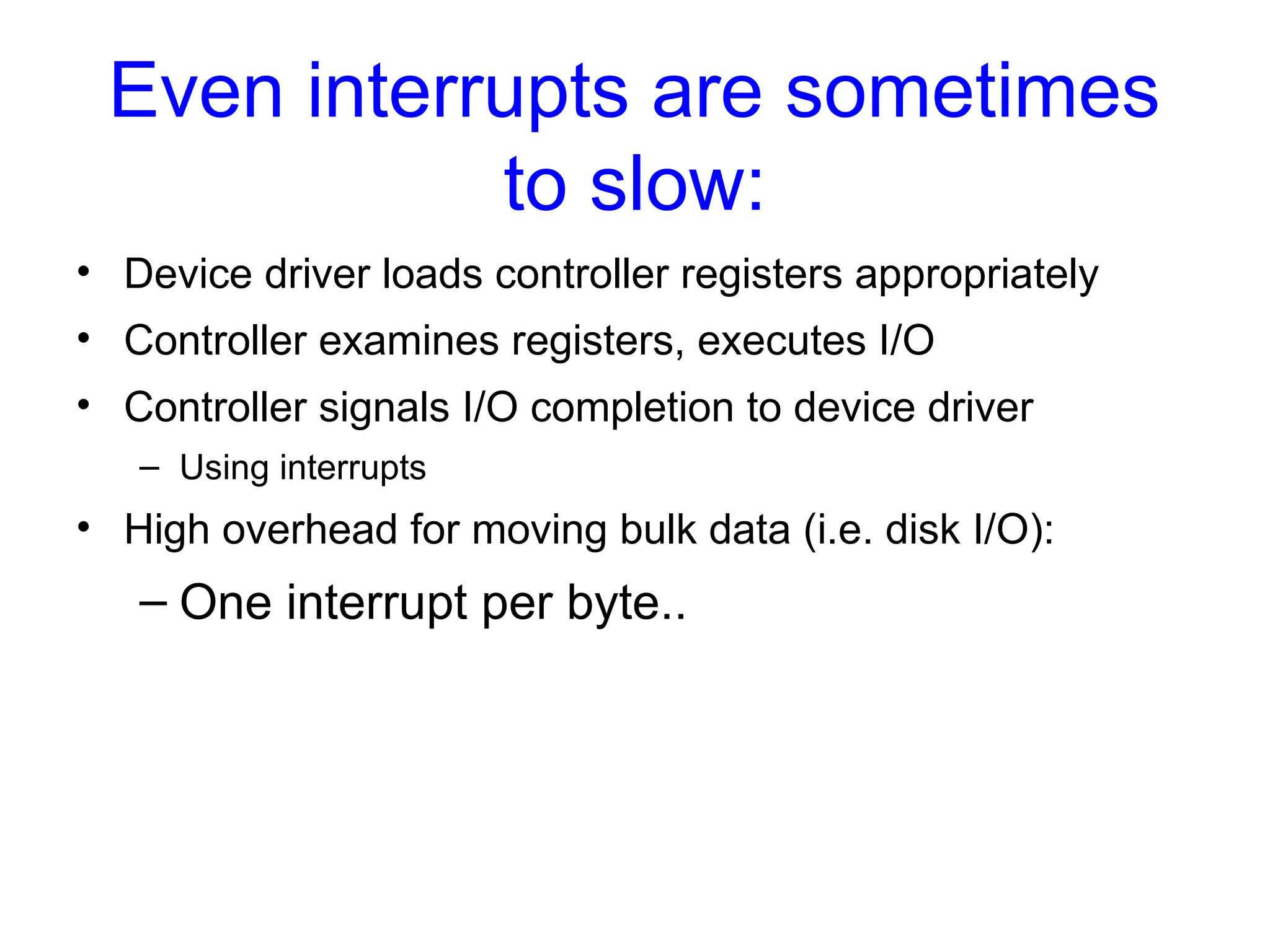 Even interrupts are sometimes
to slow:
• Device driver loads controller registers appropriately
• Controller examines registers, executes I/O
• Controller signals I/O completion to device driver
– Using interrupts
• High overhead for moving bulk data (i.e. disk I/O):
– One interrupt per byte..
 