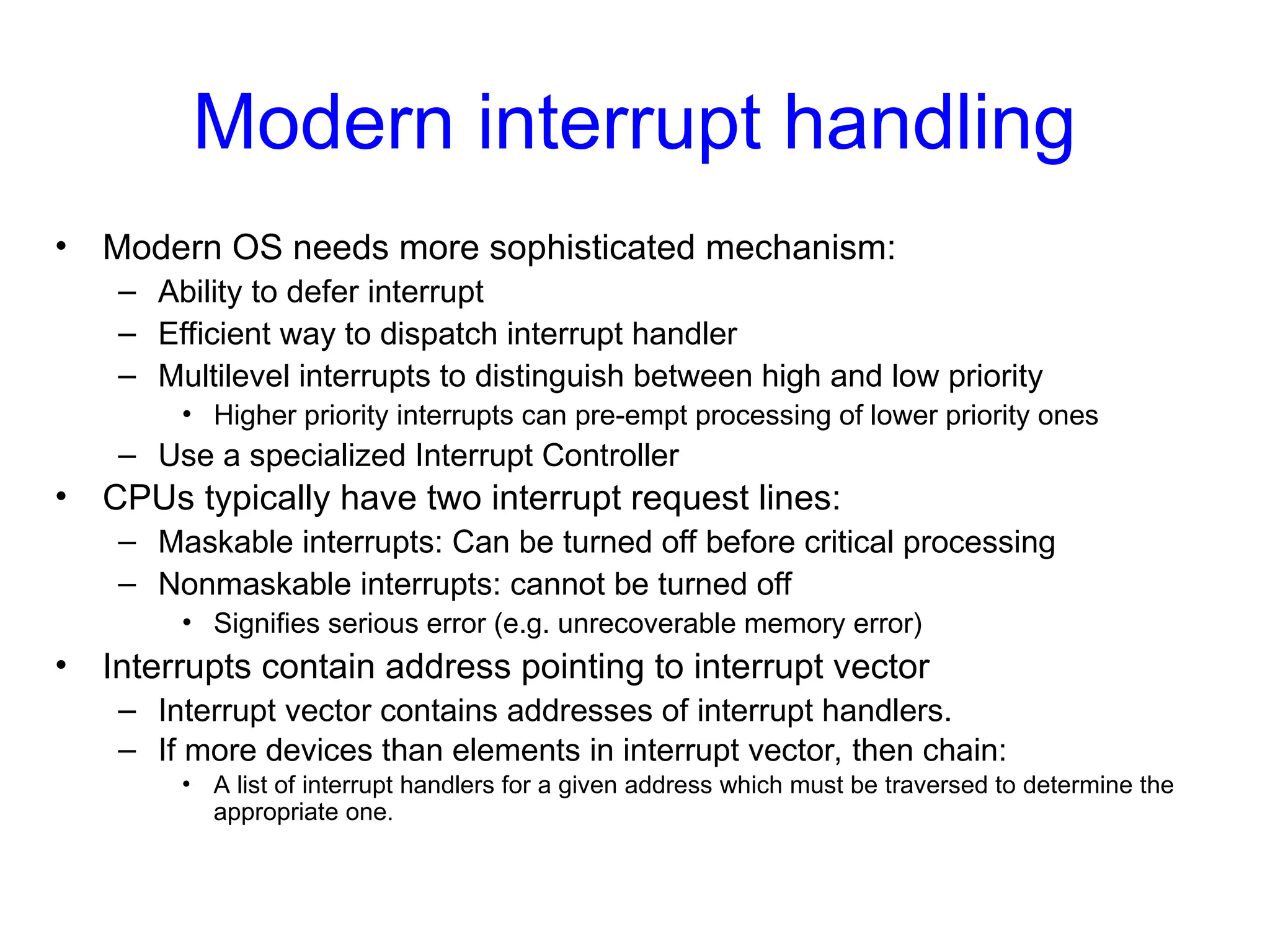Modern interrupt handling
• Modern OS needs more sophisticated mechanism:
– Ability to defer interrupt
– Efficient way to dispatch interrupt handler
– Multilevel interrupts to distinguish between high and low priority
• Higher priority interrupts can pre-empt processing of lower priority ones
– Use a specialized Interrupt Controller
• CPUs typically have two interrupt request lines:
– Maskable interrupts: Can be turned off before critical processing
– Nonmaskable interrupts: cannot be turned off
• Signifies serious error (e.g. unrecoverable memory error)
• Interrupts contain address pointing to interrupt vector
– Interrupt vector contains addresses of interrupt handlers.
– If more devices than elements in interrupt vector, then chain:
• A list of interrupt handlers for a given address which must be traversed to determine the
appropriate one.
 