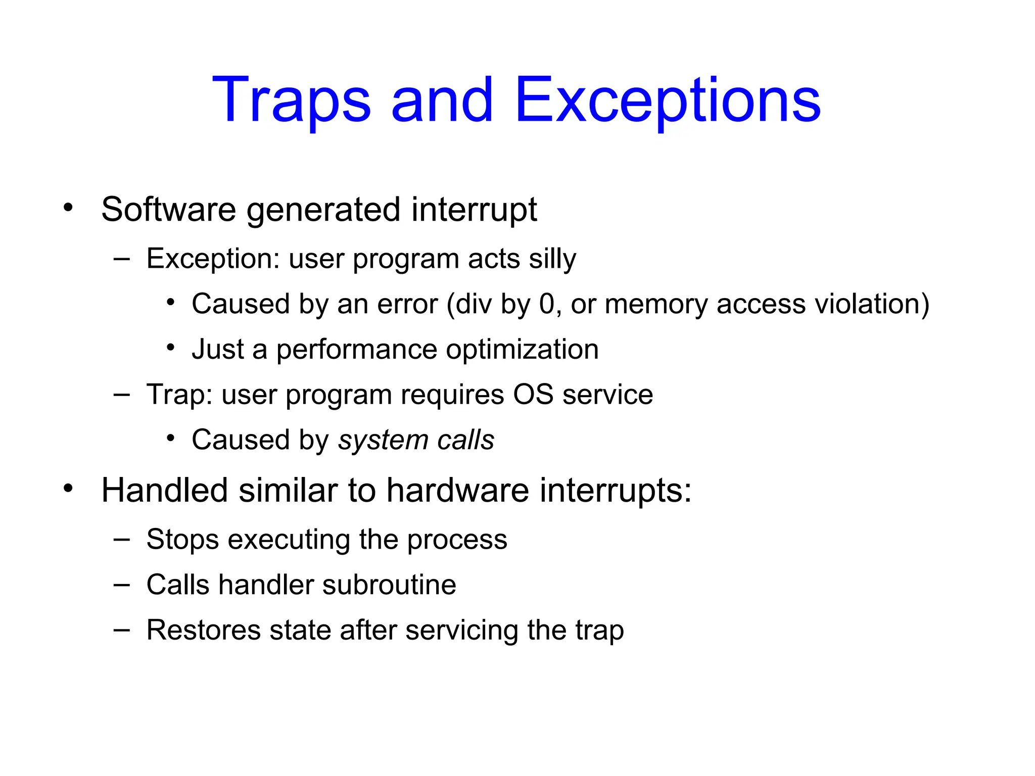 Traps and Exceptions
• Software generated interrupt
– Exception: user program acts silly
• Caused by an error (div by 0, or memory access violation)
• Just a performance optimization
– Trap: user program requires OS service
• Caused by system calls
• Handled similar to hardware interrupts:
– Stops executing the process
– Calls handler subroutine
– Restores state after servicing the trap
 