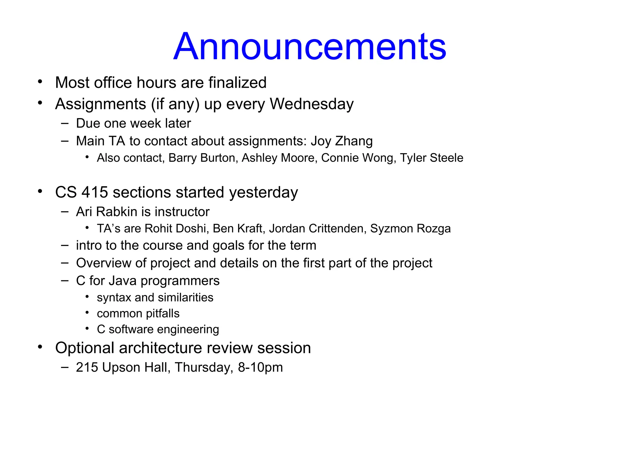 Announcements
• Most office hours are finalized
• Assignments (if any) up every Wednesday
– Due one week later
– Main TA to contact about assignments: Joy Zhang
• Also contact, Barry Burton, Ashley Moore, Connie Wong, Tyler Steele
• CS 415 sections started yesterday
– Ari Rabkin is instructor
• TA’s are Rohit Doshi, Ben Kraft, Jordan Crittenden, Syzmon Rozga
– intro to the course and goals for the term
– Overview of project and details on the first part of the project
– C for Java programmers
• syntax and similarities
• common pitfalls
• C software engineering
• Optional architecture review session
– 215 Upson Hall, Thursday, 8-10pm
 