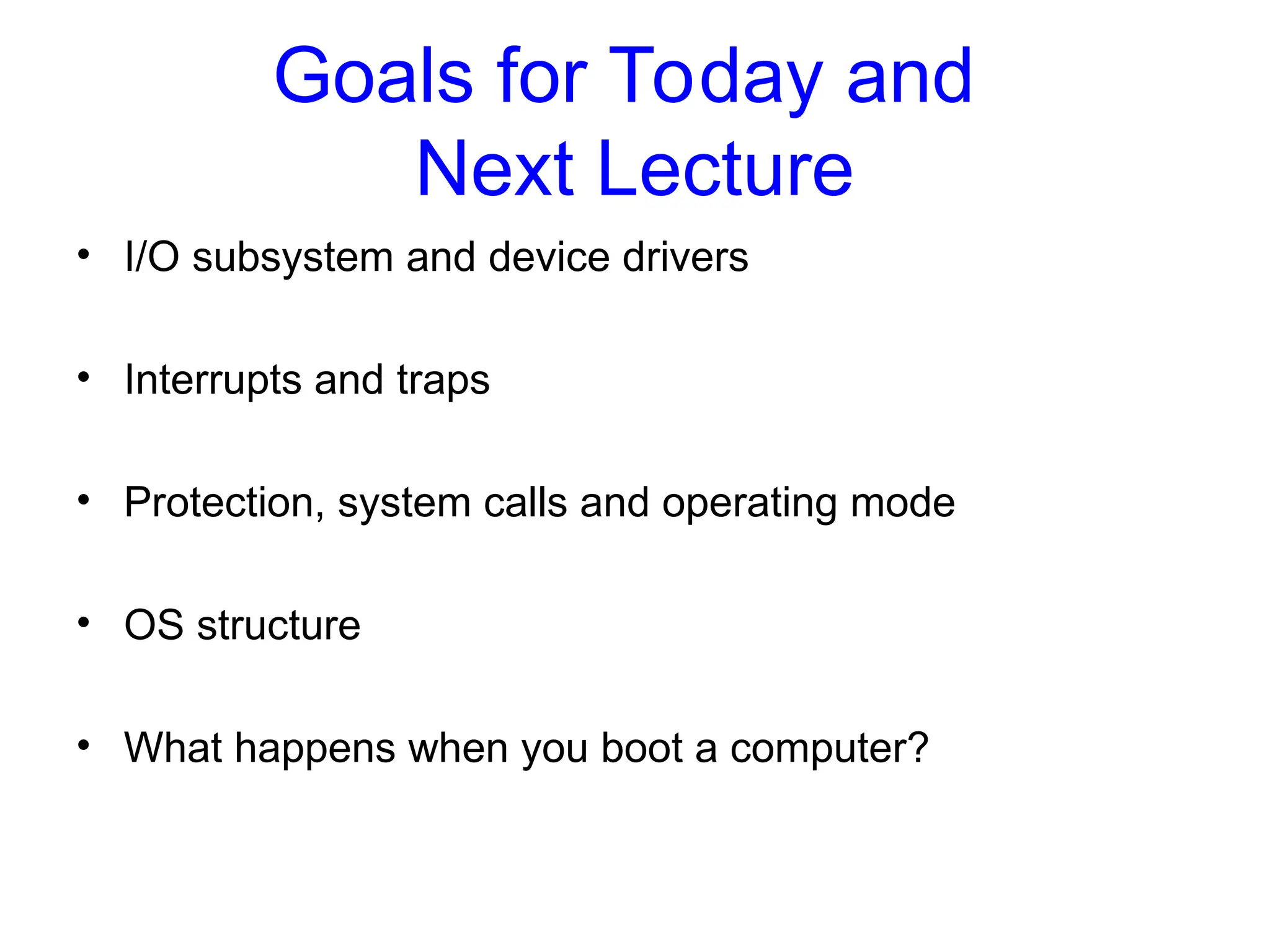 Goals for Today and
Next Lecture
• I/O subsystem and device drivers
• Interrupts and traps
• Protection, system calls and operating mode
• OS structure
• What happens when you boot a computer?
 